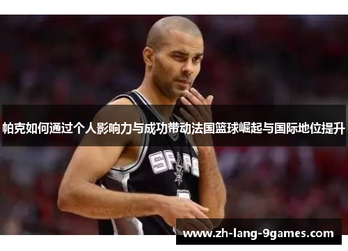 帕克如何通过个人影响力与成功带动法国篮球崛起与国际地位提升