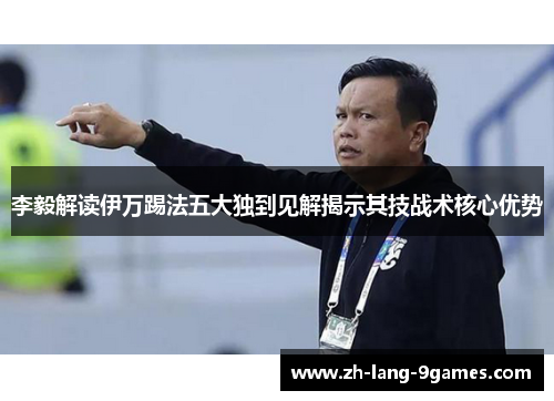 李毅解读伊万踢法五大独到见解揭示其技战术核心优势