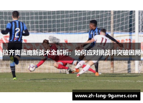 拉齐奥蓝鹰新战术全解析：如何应对挑战并突破困局