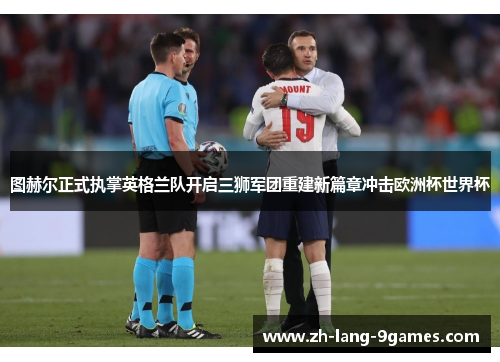 图赫尔正式执掌英格兰队开启三狮军团重建新篇章冲击欧洲杯世界杯